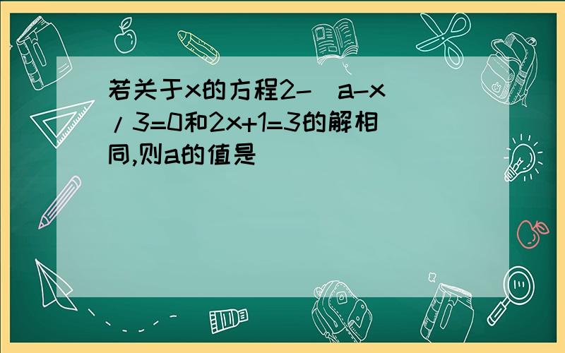 若关于x的方程2-(a-x)/3=0和2x+1=3的解相同,则a的值是