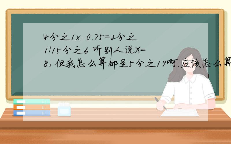 4分之1x-0.75=2分之1/15分之6 听别人说X=8,但我怎么算都是5分之19啊.应该怎么算?