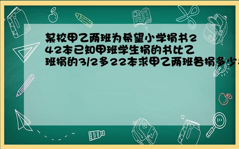 某校甲乙两班为希望小学捐书242本已知甲班学生捐的书比乙班捐的3/2多22本求甲乙两班各捐多少书?如果设甲班捐书X本乙班捐y本根据题意列出方程组是