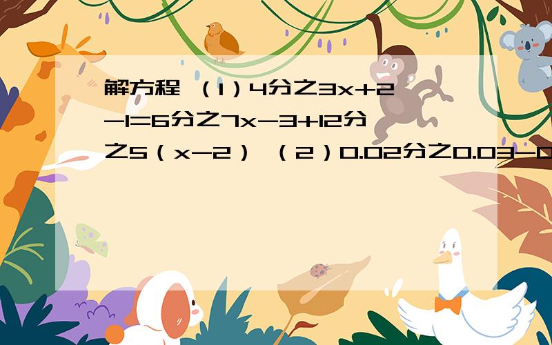 解方程 （1）4分之3x+2-1=6分之7x-3+12分之5（x-2） （2）0.02分之0.03-0.2x=1+0.