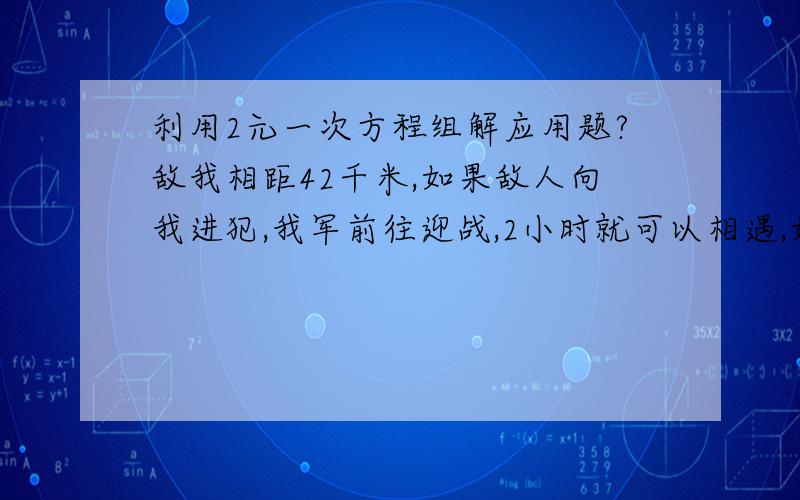 利用2元一次方程组解应用题?敌我相距42千米,如果敌人向我进犯,我军前往迎战,2小时就可以相遇,如果敌人向后逃跑,我军需要14小时才能追上并歼灭敌人,问我军和敌军的速度各是多少?