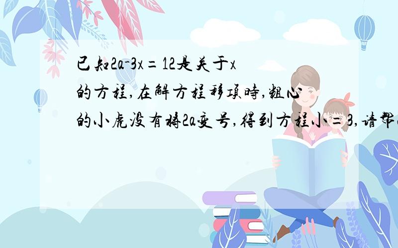 已知2a-3x=12是关于x的方程,在解方程移项时,粗心的小虎没有将2a变号,得到方程小=3,请帮小虎求出原方程的解