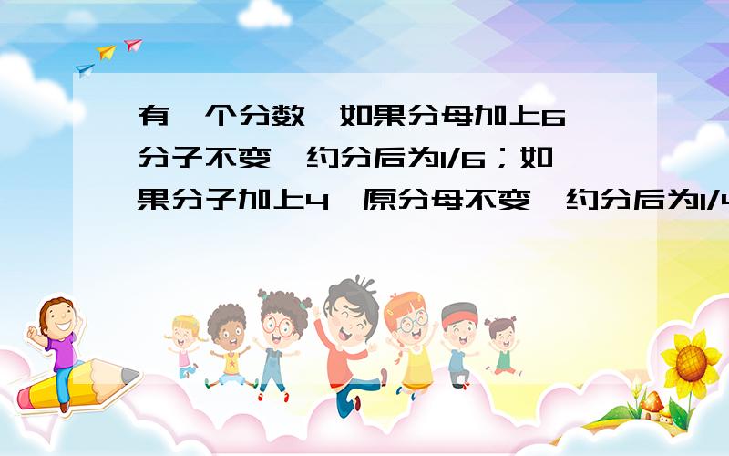 有一个分数,如果分母加上6,分子不变,约分后为1/6；如果分子加上4,原分母不变,约分后为1/4,求原分数