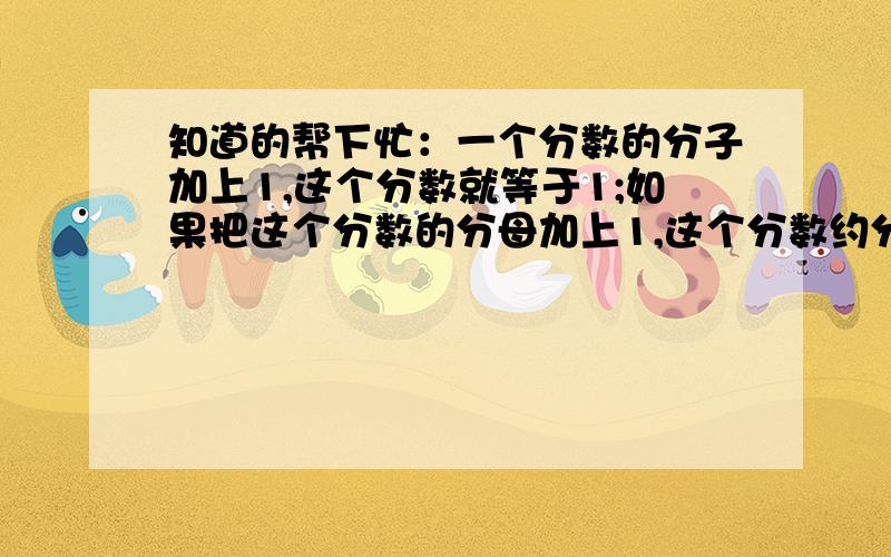 知道的帮下忙：一个分数的分子加上1,这个分数就等于1;如果把这个分数的分母加上1,这个分数约分后就等于5/6.原分数是多少?