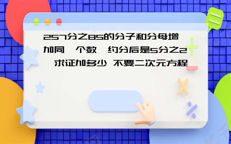 257分之85的分子和分母增加同一个数,约分后是5分之2,求证加多少 不要二次元方程