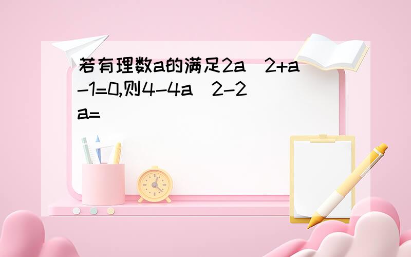 若有理数a的满足2a^2+a-1=0,则4-4a^2-2a=