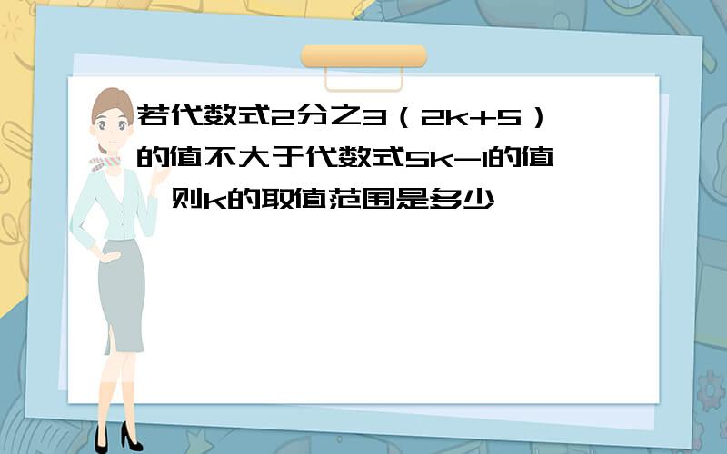 若代数式2分之3（2k+5）的值不大于代数式5k-1的值,则k的取值范围是多少