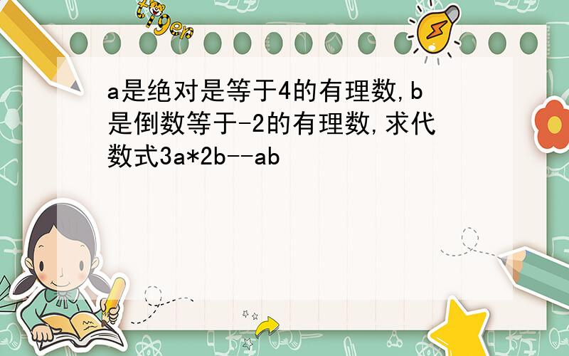 a是绝对是等于4的有理数,b是倒数等于-2的有理数,求代数式3a*2b--ab