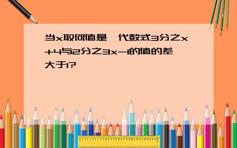 当x取何值是,代数式3分之x+4与2分之3x-1的值的差大于1?