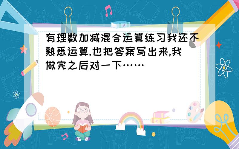 有理数加减混合运算练习我还不熟悉运算,也把答案写出来,我做完之后对一下……