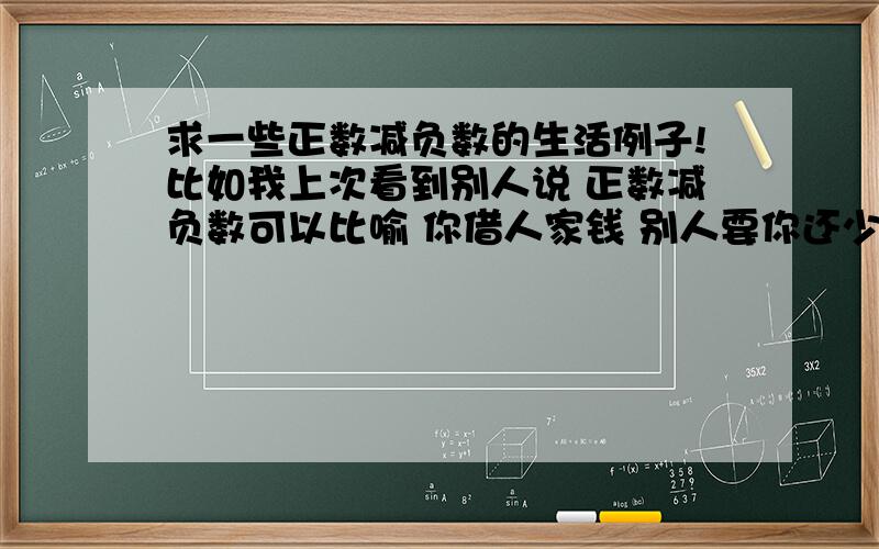 求一些正数减负数的生活例子!比如我上次看到别人说 正数减负数可以比喻 你借人家钱 别人要你还少了 你的资产就多出来了 但是还是有点不明白 谁能举下例子还有么！不过已经稍微明白点