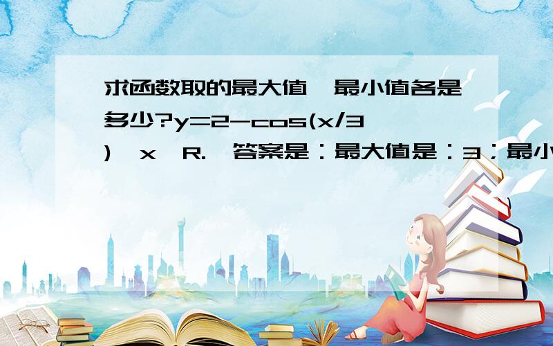 求函数取的最大值,最小值各是多少?y=2-cos(x/3),x∈R.  答案是：最大值是：3；最小值是：-3     我怎么觉得是1和-1呢?不明白.谁帮我解一下,谢谢为什么要用2加上、减去一个数呢？y=2-cos(x/3),图像