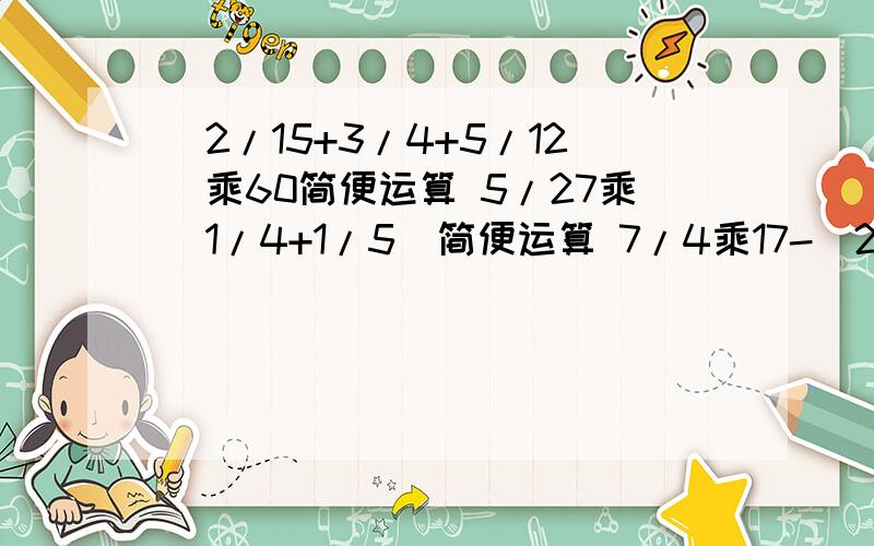 （2/15+3/4+5/12）乘60简便运算 5/27乘（1/4+1/5）简便运算 7/4乘17-（2/15+3/4+5/12）乘60简便运算5/27乘（1/4+1/5）简便运算7/4乘17-3/4