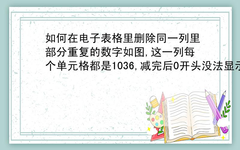 如何在电子表格里删除同一列里部分重复的数字如图,这一列每个单元格都是1036,减完后0开头没法显示.请大家帮忙!急!我也尝试编辑—替换—输入1036,“替换为”里不输入内容,这样10360*********,