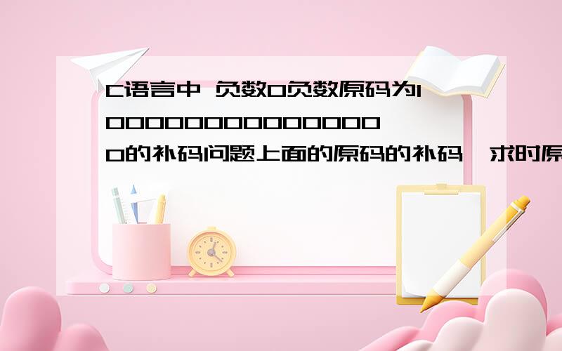 C语言中 负数0负数原码为1000000000000000的补码问题上面的原码的补码,求时原码1000000000000000             除符号位1取反1111111111111111 然后加1 不就变成                          10000000000000000 不跟正数0的