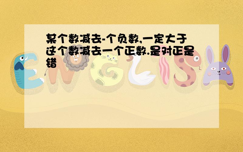 某个数减去-个负数,一定大于这个数减去一个正数.是对正是错