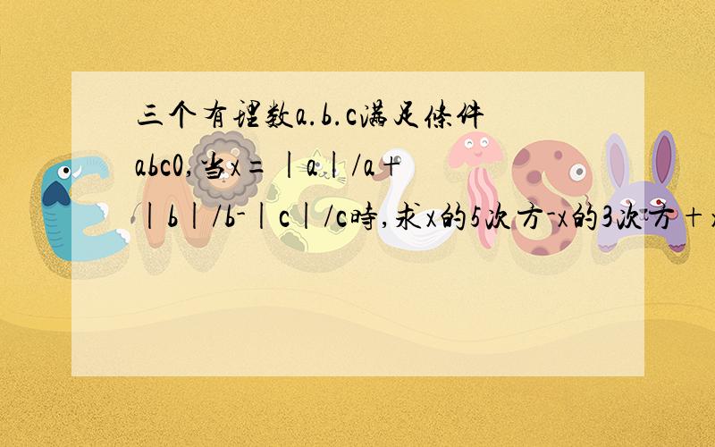 三个有理数a.b.c满足条件abc0,当x=|a|/a+|b|/b-|c|/c时,求x的5次方-x的3次方+x,的值?