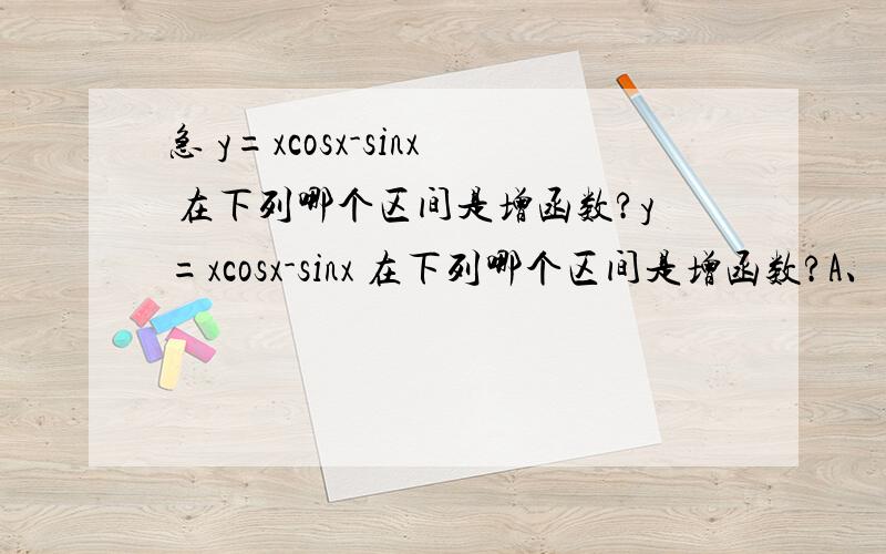 急 y=xcosx-sinx 在下列哪个区间是增函数?y=xcosx-sinx 在下列哪个区间是增函数?A、（π ,2π） B （1/2π,3/2π）C (3/2π ,5/2π) D（2π,3π）