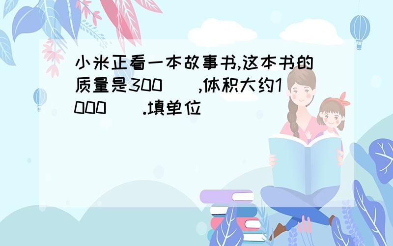 小米正看一本故事书,这本书的质量是300(),体积大约1000（）.填单位