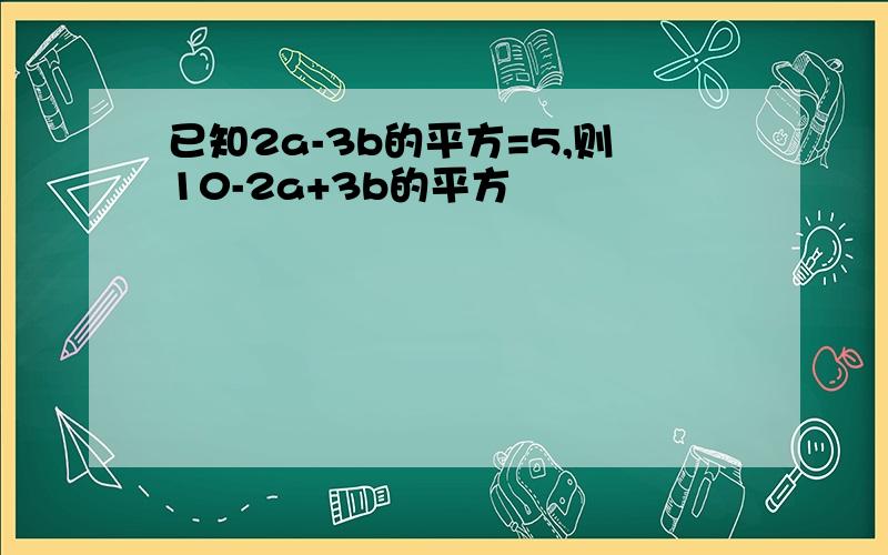 已知2a-3b的平方=5,则10-2a+3b的平方