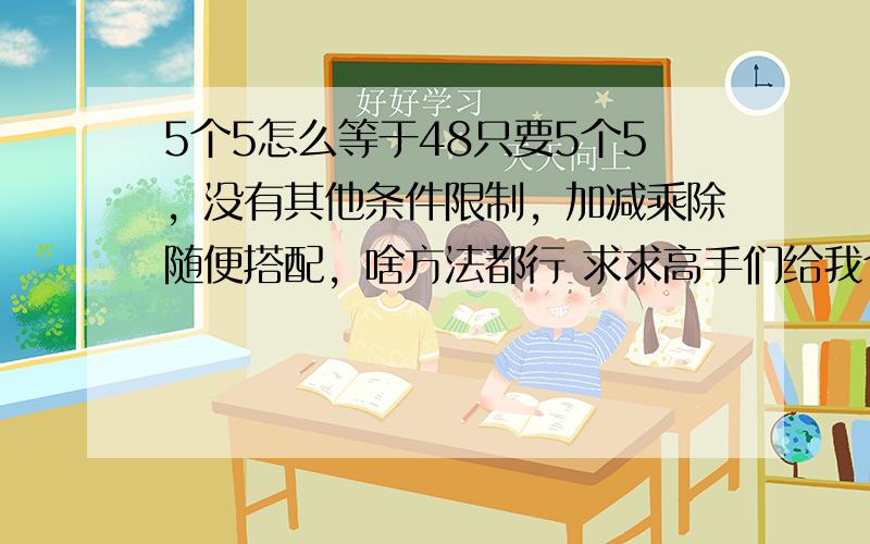 5个5怎么等于48只要5个5，没有其他条件限制，加减乘除随便搭配，啥方法都行 求求高手们给我个办法哦，女朋友说要是算不出来让我3天不准碰她。