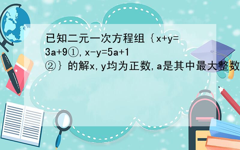 已知二元一次方程组｛x+y=3a+9①,x-y=5a+1②｝的解x,y均为正数,a是其中最大整数,求代数式2a²-4的值