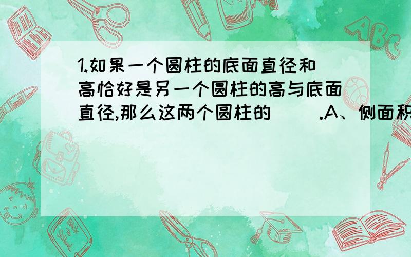 1.如果一个圆柱的底面直径和高恰好是另一个圆柱的高与底面直径,那么这两个圆柱的（ ）.A、侧面积一定相同 B、体积一定相等 C、表面积一定相等D、侧面积、体积、表面积都不一定相等2、