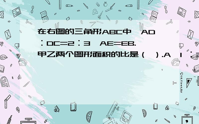 在右图的三角形ABC中,AD：DC=2：3,AE=EB.甲乙两个图形面积的比是（ ）.A、1 ：3 B、1 ：4 C、2 ：5 D、以上答案都不对图片上传不了，烦请网友们到网上查看，