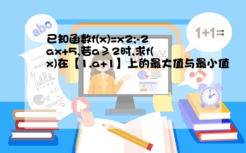 已知函数f(x)=x2;-2ax+5,若a≥2时,求f(x)在【1,a+1】上的最大值与最小值