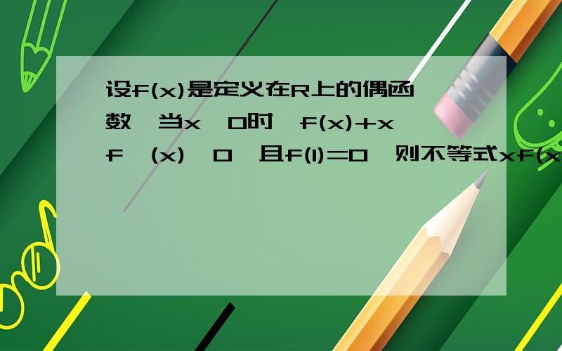 设f(x)是定义在R上的偶函数,当x>0时,f(x)+xf'(x)>0,且f(1)=0,则不等式xf(x)>0的解集为请给出详解吖.