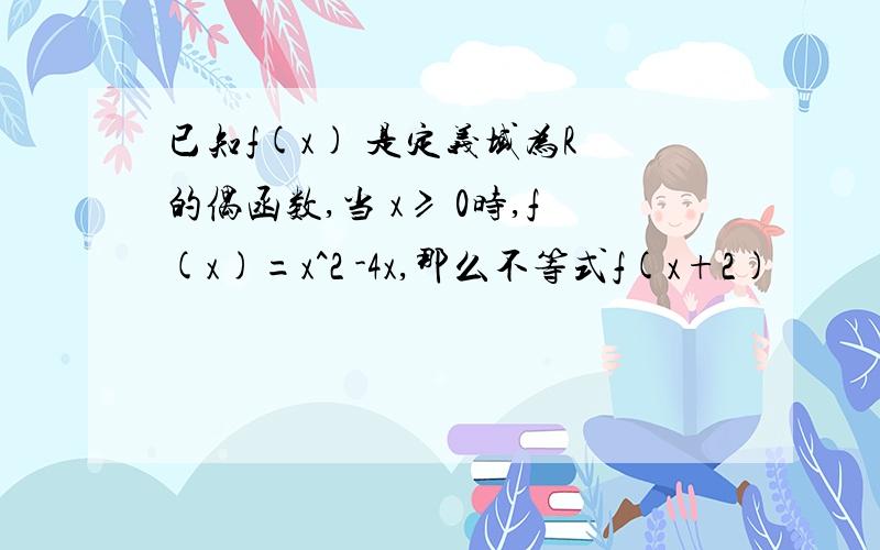 已知f(x) 是定义域为R 的偶函数,当 x≥ 0时,f(x)=x^2 -4x,那么不等式f(x+2)