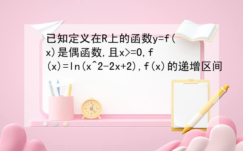 已知定义在R上的函数y=f(x)是偶函数,且x>=0,f(x)=ln(x^2-2x+2),f(x)的递增区间