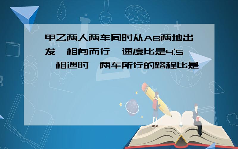 甲乙两人两车同时从AB两地出发,相向而行,速度比是4:5,相遇时,两车所行的路程比是