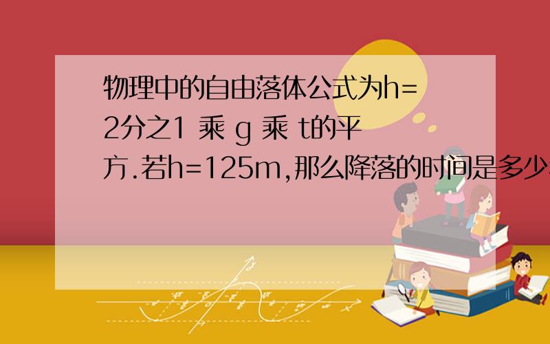 物理中的自由落体公式为h= 2分之1 乘 g 乘 t的平方.若h=125m,那么降落的时间是多少秒?g是重力加速度,g约等于10米每秒的平方