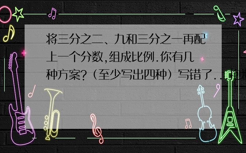 将三分之二、九和三分之一再配上一个分数,组成比例.你有几种方案?（至少写出四种）写错了...抱歉.应该是将三分之二、九和三分之一再配上一个数,组成比例.你有几种方案?（至少写出四种