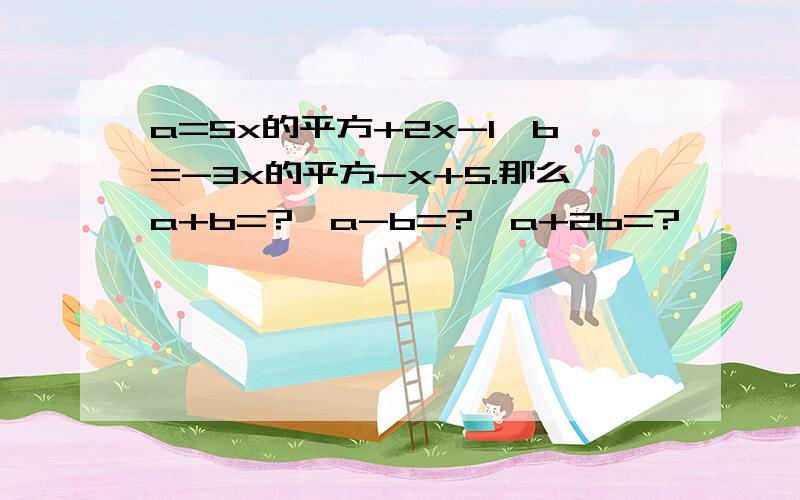 a=5x的平方+2x-1,b=-3x的平方-x+5.那么a+b=?,a-b=?,a+2b=?