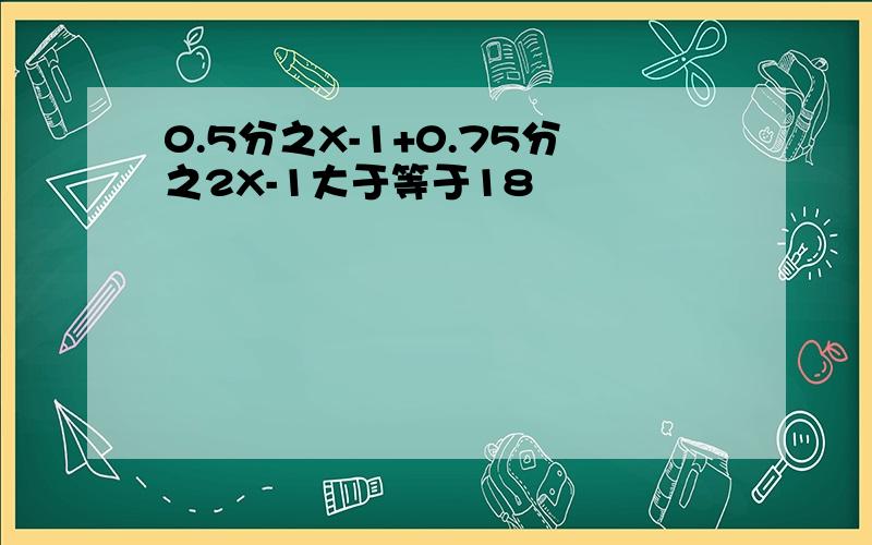 0.5分之X-1+0.75分之2X-1大于等于18