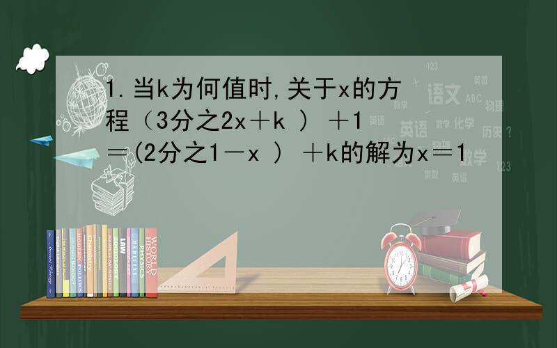 1.当k为何值时,关于x的方程（3分之2x＋k ) ＋1＝(2分之1－x ) ＋k的解为x＝1