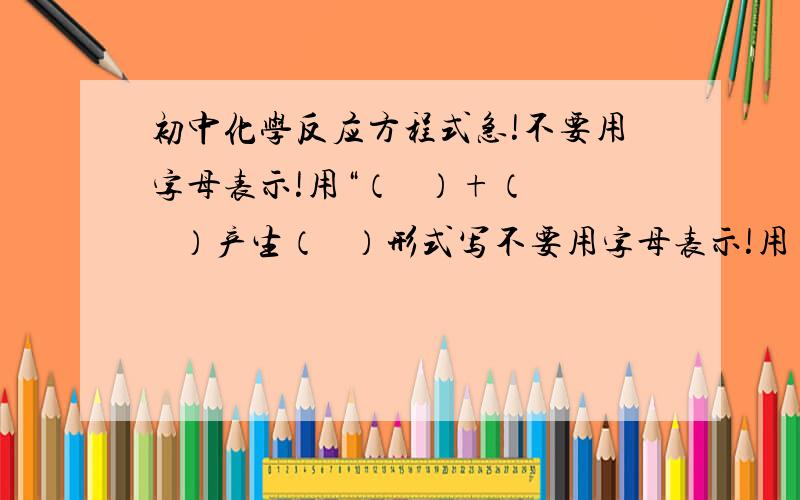 初中化学反应方程式急!不要用字母表示!用“（   ）+（   ）产生（   ）形式写不要用字母表示!用“（   ）+（   ）产生（   ）形式写