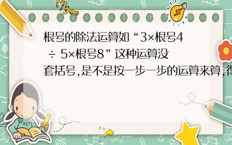 根号的除法运算如“3×根号4 ÷ 5×根号8”这种运算没套括号,是不是按一步一步的运算来算,得3×根号4×五分之一×根号8.还是把“5×根号8”看成一个整体来除?