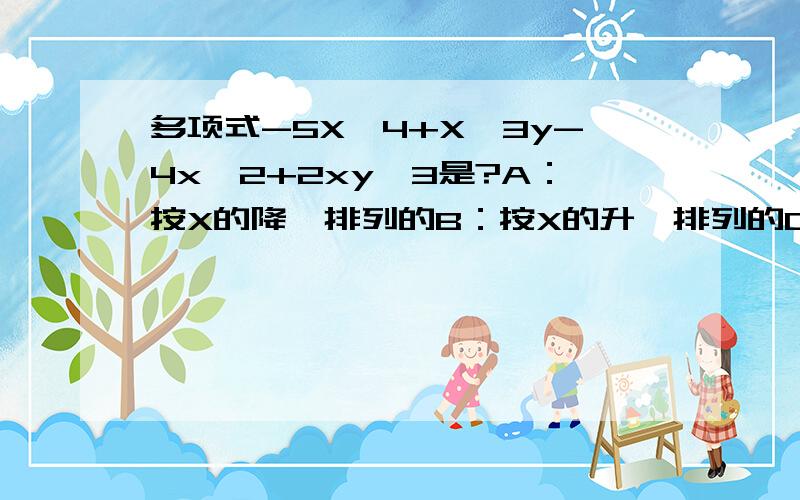 多项式-5X^4+X^3y-4x^2+2xy^3是?A：按X的降幂排列的B：按X的升幂排列的C：按Y的降幂排列的D：按Y的升幂排列的那谁能说得清楚一点，为什么？