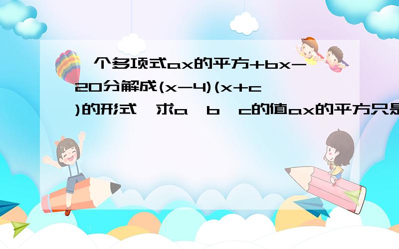 一个多项式ax的平方+bx-20分解成(x-4)(x+c)的形式,求a,b,c的值ax的平方只是x的平方