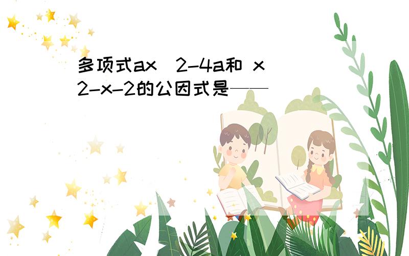 多项式ax^2-4a和 x^2-x-2的公因式是——