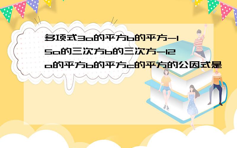 多项式3a的平方b的平方-15a的三次方b的三次方-12a的平方b的平方c的平方的公因式是