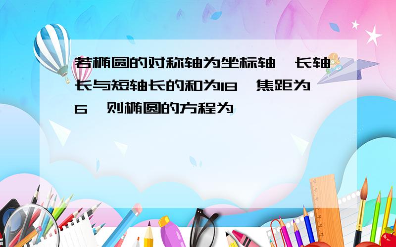 若椭圆的对称轴为坐标轴,长轴长与短轴长的和为18,焦距为6,则椭圆的方程为