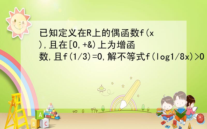 已知定义在R上的偶函数f(x),且在[0,+&)上为增函数,且f(1/3)=0,解不等式f(log1/8x)>0