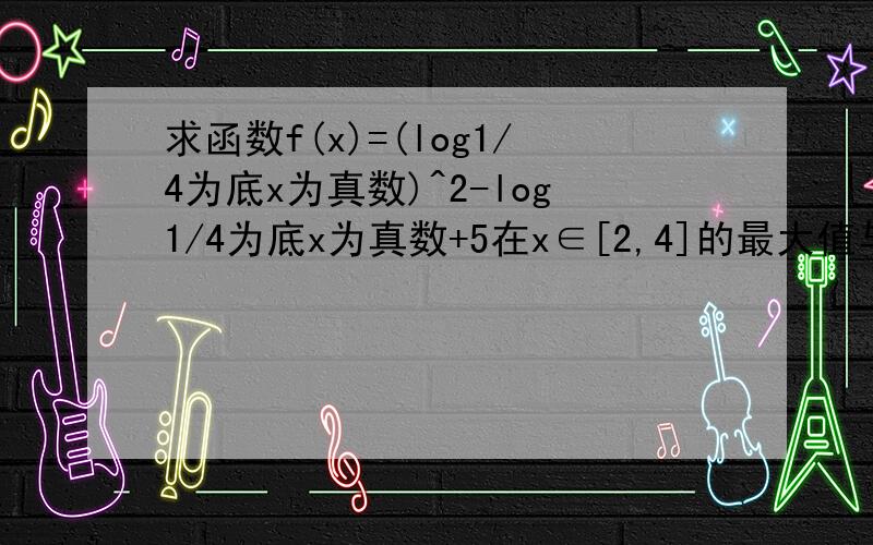 求函数f(x)=(log1/4为底x为真数)^2-log1/4为底x为真数+5在x∈[2,4]的最大值与最小值