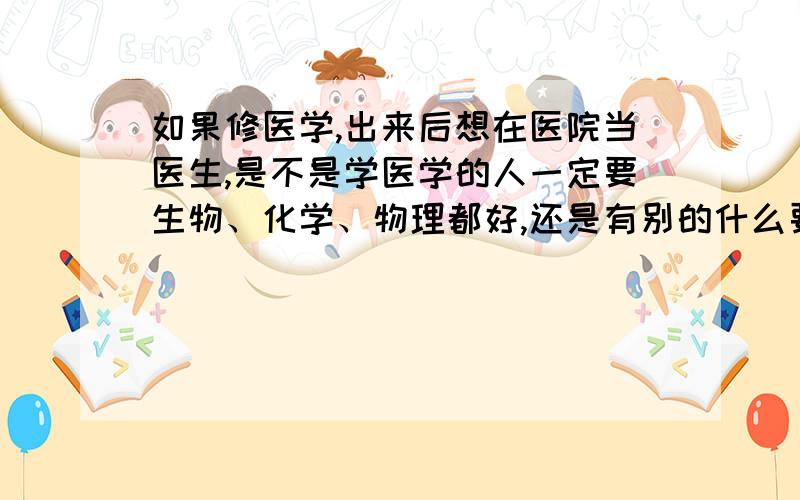 如果修医学,出来后想在医院当医生,是不是学医学的人一定要生物、化学、物理都好,还是有别的什么要求?我是想去美国上本科,现在在选择读什么专业,因考虑到日后想当医生吧.