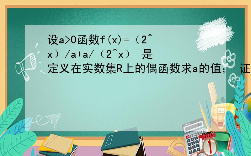 设a>0函数f(x)=（2^x）/a+a/（2^x） 是定义在实数集R上的偶函数求a的值； 证明函数在 0,正无穷 上是增函数要第二问的过程即可!