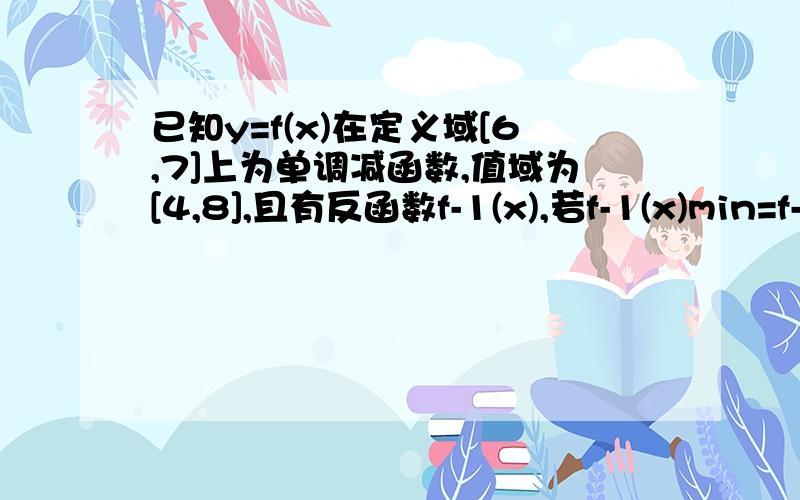 已知y=f(x)在定义域[6,7]上为单调减函数,值域为[4,8],且有反函数f-1(x),若f-1(x)min=f-1(m)=p【f-1(x) 是反函数的意思.】则m-p=?我瞎做做出来时-1或2.觉得不太对好像.